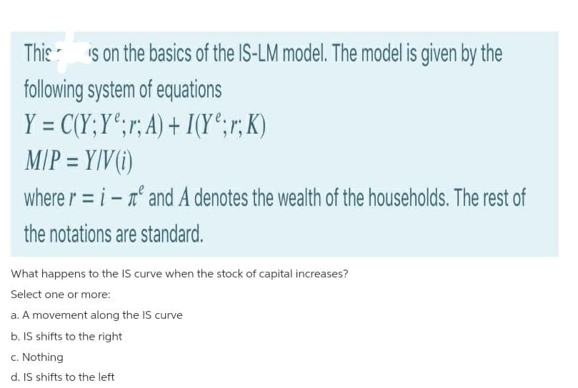 This is on the basics of the IS-LM model. The model is given by the
following system of equations
Y = C(Y;Y;r; A) + I(Y;r; K)
M/P = Y/V(i)
where ri-
the notations are standard.
and A denotes the wealth of the households. The rest of
What happens to the IS curve when the stock of capital increases?
Select one or more:
a. A movement along the IS curve
b. IS shifts to the right
c. Nothing
d. IS shifts to the left