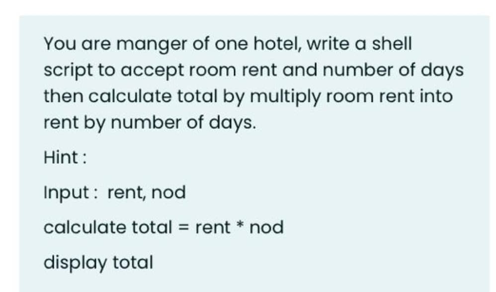 You are manger of one hotel, write a shell
script to accept room rent and number of days
then calculate total by multiply room rent into
rent by number of days.
Hint :
Input : rent, nod
calculate total = rent * nod
display total
