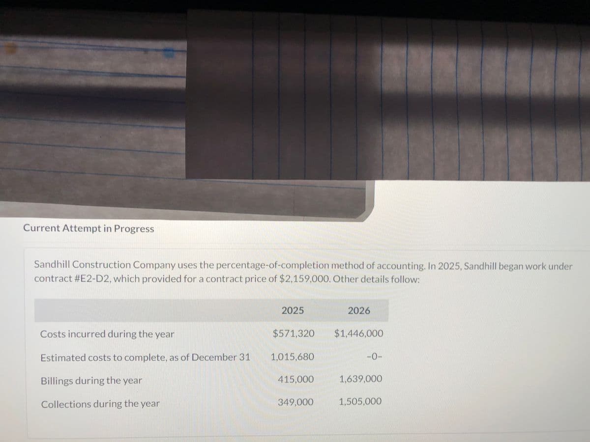Current Attempt in Progress
Sandhill Construction Company uses the percentage-of-completion method of accounting. In 2025, Sandhill began work under
contract #E2-D2, which provided for a contract price of $2,159,000. Other details follow:
Costs incurred during the year
Estimated costs to complete, as of December 31
Billings during the year
Collections during the year
2025
$571,320
1,015,680
415,000
349,000
2026
$1,446,000
-0-
1,639,000
1,505,000