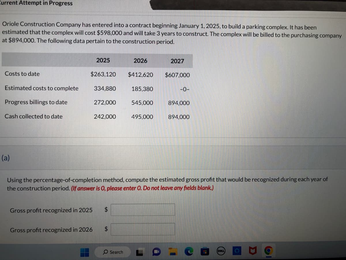 Current Attempt in Progress
Oriole Construction Company has entered into a contract beginning January 1, 2025, to build a parking complex. It has been
estimated that the complex will cost $598,000 and will take 3 years to construct. The complex will be billed to the purchasing company
at $894,000. The following data pertain to the construction period.
Costs to date
Estimated costs to complete
Progress billings to date
Cash collected to date
(a)
2025
$263,120
334,880
272,000
Gross profit recognized in 2026
242,000
Gross profit recognized in 2025 $
$
2026
O Search
$412,620
185,380
545,000
495,000
2027
$607,000
Using the percentage-of-completion method, compute the estimated gross profit that would be recognized during each year of
the construction period. (If answer is O, please enter O. Do not leave any fields blank.)
-0-
894,000
894,000
DELL
Ol