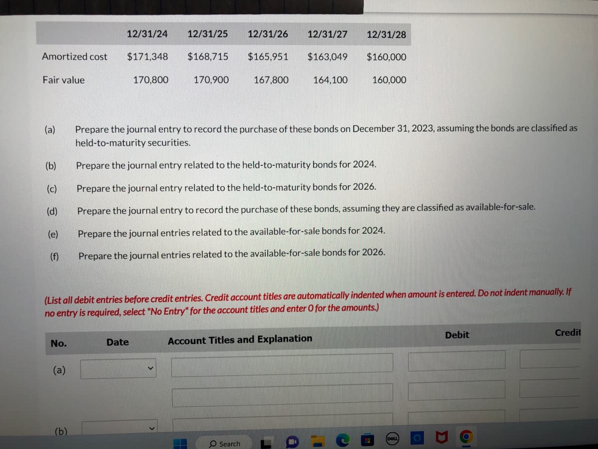 Amortized cost
Fair value
(a)
(b)
(c)
(d)
(e)
(f)
No.
(a)
12/31/24 12/31/25
(b)
$171,348
170,800
$168,715
Date
170,900
12/31/26 12/31/27 12/31/28
$165,951 $163,049
$160,000
(List all debit entries before credit entries. Credit account titles are automatically indented when amount is entered. Do not indent manually. If
no entry is required, select "No Entry" for the account titles and enter O for the amounts.)
167,800
Prepare the journal entry to record the purchase of these bonds on December 31, 2023, assuming the bonds are classified as
held-to-maturity securities.
Prepare the journal entry related to the held-to-maturity bonds for 2024.
Prepare the journal entry related to the held-to-maturity bonds for 2026.
Prepare the journal entry to record the purchase of these bonds, assuming they are classified as available-for-sale.
Prepare the journal entries related to the available-for-sale bonds for 2024.
Prepare the journal entries related to the available-for-sale bonds for 2026.
O Search
164,100
Account Titles and Explanation
160,000
DOLL
Debit
3
Credit