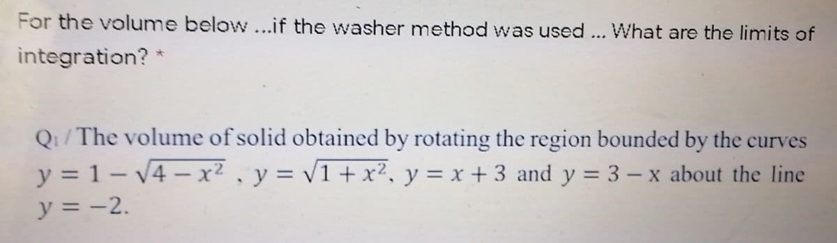 For the volume below...if the washer method was used ... What are the limits of
integration? *
Q1/The volume of solid obtained by rotating the region bounded by the curves
y = 1- V4 – x² , y = v1 + x², y = x + 3 and y = 3 – x about the line
y = -2.
