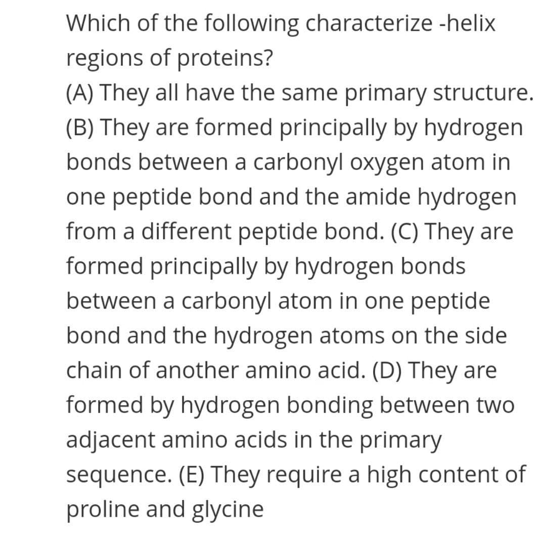 Which of the following characterize -helix
regions of proteins?
(A) They all have the same primary structure.
(B) They are formed principally by hydrogen
bonds between a carbonyl oxygen atom in
one peptide bond and the amide hydrogen
from a different peptide bond. (C) They are
formed principally by hydrogen bonds
between a carbonyl atom in one peptide
bond and the hydrogen atoms on the side
chain of another amino acid. (D) They are
formed by hydrogen bonding between two
adjacent amino acids in the primary
sequence. (E) They require a high content of
proline and glycine
