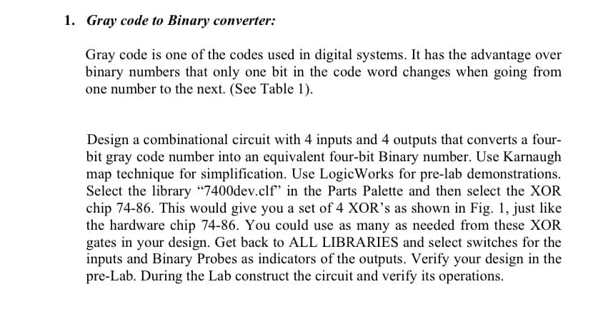 1. Gray code to Binary converter:
Gray code is one of the codes used in digital systems. It has the advantage over
binary numbers that only one bit in the code word changes when going from
one number to the next. (See Table 1).
Design a combinational circuit with 4 inputs and 4 outputs that converts a four-
bit gray code number into an equivalent four-bit Binary number. Use Karnaugh
map technique for simplification. Use LogicWorks for pre-lab demonstrations.
Select the library "7400dev.clf" in the Parts Palette and then select the XOR
chip 74-86. This would give you a set of 4 XOR's as shown in Fig. 1, just like
the hardware chip 74-86. You could use as many as needed from these XOR
gates in your design. Get back to ALL LIBRARIES and select switches for the
inputs and Binary Probes as indicators of the outputs. Verify your design in the
pre-Lab. During the Lab construct the circuit and verify its operations.
