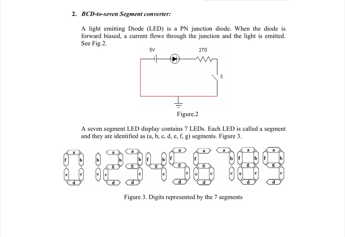 2. BCD-to-seven Segment converter:
A light emitting Diode (LED) is a PN junction diode. When the diode is
forward biased, a current flows through the junction and the light is emitted.
See Fig.2.
5V
270
Figure.2
A seven segment LED display contains 7 LEDS. Each LED is called a segment
and they are identified as (a, b, c, d, e, f, g) segments. Figure 3.
023456189
a
a
a
d
d
Figure 3. Digits represented by the 7 segments
