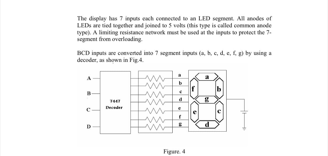 The display has 7 inputs each connected to an LED segment. All anodes of
LEDS are tied together and joined to 5 volts (this type is called common anode
type). A limiting resistance network must be used at the inputs to protect the 7-
segment from overloading.
BCD inputs are converted into 7 segment inputs (a, b, c, d, e, f, g) by using a
decoder, as shown in Fig.4.
a
A
b
f
В
7447
d
g
Decoder
e
e
с
f
d
D
Figure. 4
