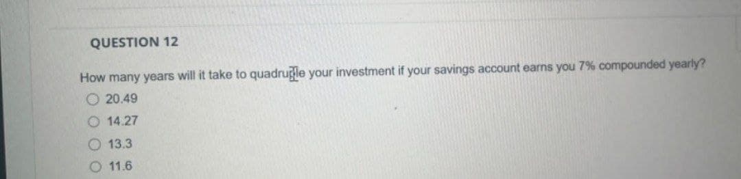 QUESTION 12
How many years will it take to quadruple your investment if your savings account earns you 7% compounded yearly?
20.49
14.27
13.3
11.6