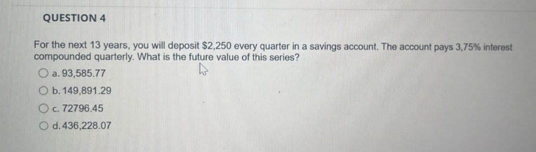 QUESTION 4
For the next 13 years, you will deposit $2,250 every quarter in a savings account. The account pays 3,75% interest
compounded quarterly. What is the future value of this series?
a. 93,585.77
O b. 149,891.29
O c. 72796.45
O d. 436,228.07