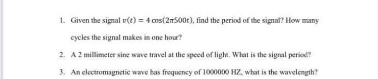 1. Given the signal v(t) = 4 cos(27500t), find the period of the signal? How many
cycles the signal makes in one hour?
2. A 2 millimeter sine wave travel at the speed of light. What is the signal period?
3. An electromagnetic wave has frequency of 1000000 HZ, what is the wavelength?