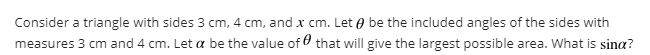 Consider a triangle with sides 3 cm, 4 cm, and x cm. Let 0 be the included angles of the sides with
measures 3 cm and 4 cm. Let a be the value of that will give the largest possible area. What is sina?
