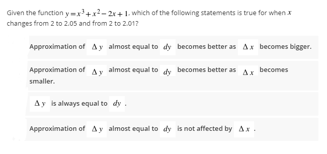 Given the function y=x³+x2- 2x+1, which of the following statements is true for when x
changes from 2 to 2.05 and from 2 to 2.01?
Approximation of Ay almost equal to dy becomes better as Ax becomes bigger.
Approximation of Ay almost equal to dy becomes better as
Ax
becomes
smaller.
Ay is always equal to dy .
Approximation of Ay almost equal to dy is not affected by Ax .
