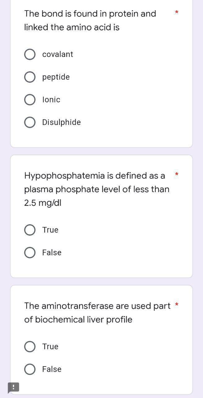 The bond is found in protein and
linked the amino acid is
covalant
peptide
lonic
Disulphide
Hypophosphatemia is defined as a
plasma phosphate level of less than
2.5 mg/dl
True
False
The aminotransferase are used part
of biochemical liver profile
O True
False
