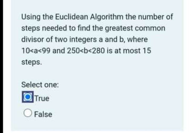 Using the Euclidean Algorithm the number of
steps needed to find the greatest common
divisor of two integers a and b, where
10<a<99 and 250<b<280 is at most 15
steps.
Select one:
OTrue
False

