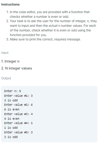 Instructions:
1. In the code editor, you are provided with a function that
checks whether a number is even or odd.
2. Your task is to ask the user for the number of integer, n, they
want to input and then the actual n number values. For each
of the number, check whether it is even or odd using the
function provided for you.
3. Make sure to print the correct, required message.
Input
1. Integer n
2. N integer values
Output
Enter n: 5
Enter value #1: 3
3 is odd
Enter value #2: 6
6 is even
Enter value #3: 4
4 is even
Enter value #4: 1
1 is odd
Enter value #5: 3
3 is odd
