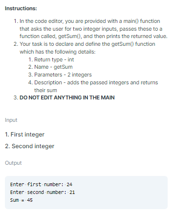 Instructions:
1. In the code editor, you are provided with a main() function
that asks the user for two integer inputs, passes these to a
function called, getSum(), and then prints the returned value.
2. Your task is to declare and define the getSum() function
which has the following details:
1. Return type - int
2. Name - getSum
3. Parameters - 2 integers
4. Description - adds the passed integers and returns
their sum
3. DO NOT EDIT ANYTHING IN THE MAIN
Input
1. First integer
2. Second integer
Output
Enter first number: 24
Enter second number: 21
Sum - 45
