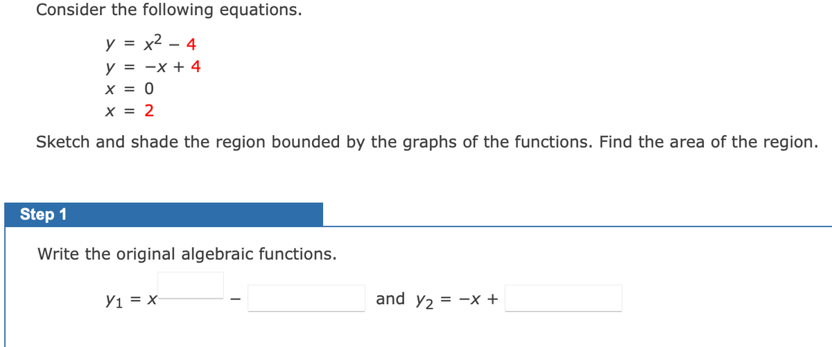 Consider the following equations.
y = x² - 4
y = -x + 4
X = 0
x = 2
Sketch and shade the region bounded by the graphs of the functions. Find the area of the region.
Step 1
Write the original algebraic functions.
Y₁ = x-
and y₂ = -x +