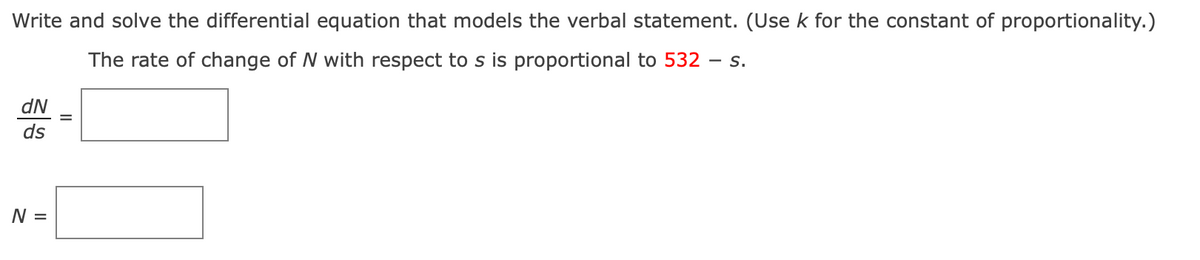 Write and solve the differential equation that models the verbal statement. (Use k for the constant of proportionality.)
The rate of change of N with respect to s is proportional to 532 - S.
dN
ds
N =