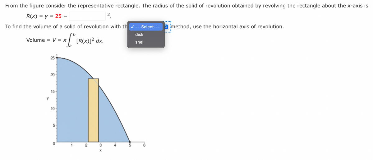 From the figure consider the representative rectangle. The radius of the solid of revolution obtained by revolving the rectangle about the x-axis is
R(x) = y = 25 -
To find the volume of a solid of revolution with th✓ ---Select--- method, use the horizontal axis of revolution.
b
TSU
Volume = V = π
y
25
20-
15-
10-
5
0
[R(x)]² dx.
2
X w.
3
x
X
2
A.
5
disk
shell
6