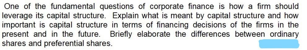 One of the fundamental questions of corporate finance is how a firm should
leverage its capital structure. Explain what is meant by capital structure and how
important is capital structure in terms of financing decisions of the firms in the
present and in the future. Briefly elaborate the differences between ordinary
shares and preferential shares.
