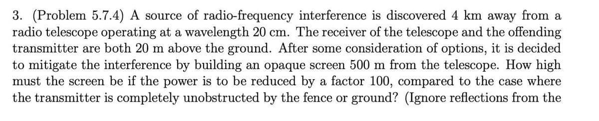 3. (Problem 5.7.4) A source of radio-frequency interference is discovered 4 km away from a
radio telescope operating at a wavelength 20 cm. The receiver of the telescope and the offending
transmitter are both 20 m above the ground. After some consideration of options, it is decided
to mitigate the interference by building an opaque screen 500 m from the telescope. How high
must the screen be if the power is to be reduced by a factor 100, compared to the case where
the transmitter is completely unobstructed by the fence or ground? (Ignore reflections from the
