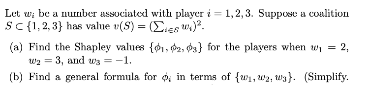 Let w; be a number associated with player i = 1, 2, 3. Suppose a coalition
Sc{1,2,3} has value v(S) = (Eies Wi)².
(a) Find the Shapley values {¢1, ¢2, Ø3} for the players when wi = 2,
w2 = 3, and w3 = -1.
(b) Find a general formula for Øi in terms of {w1, w2, w3}. (Simplify.
