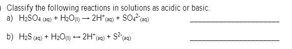 O Classify the following reactions in solutions as acidic or basic.
a) H2SO4 (29) + H2O1) → 2H*(29) + SO? (aq)
b) H2S (ag) + H2O(1) → 2H* (aq) + S?(aq)
