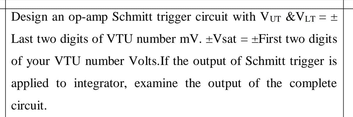 Design an op-amp Schmitt trigger circuit with VUT &VLT = ±
Last two digits of VTU number mV. ±Vsat = ±First two digits
of your VTU number Volts.If the output of Schmitt trigger is
applied to integrator, examine the output of the complete
circuit.
