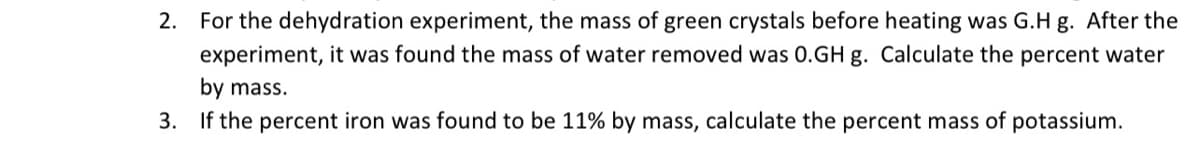 2. For the dehydration experiment, the mass of green crystals before heating was G.H g. After the
experiment, it was found the mass of water removed was 0.GH g. Calculate the percent water
by mass.
3. If the percent iron was found to be 11% by mass, calculate the percent mass of potassium.
