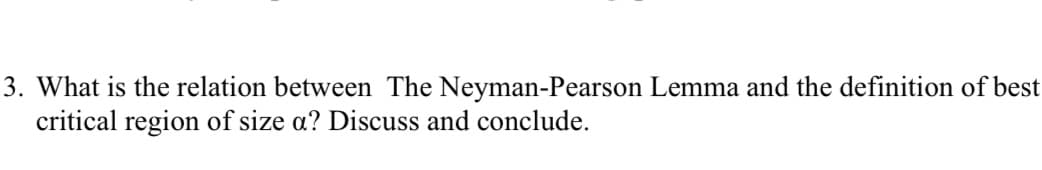 3. What is the relation between The Neyman-Pearson Lemma and the definition of best
critical region of size a? Discuss and conclude.
