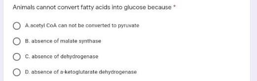 Animals cannot convert fatty acids into glucose because *
A.acetyl CoA can not be converted to pyruvate
B. absence of malate synthase
C. absence of dehydrogenase
D. absence of a-ketoglutarate dehydrogenase