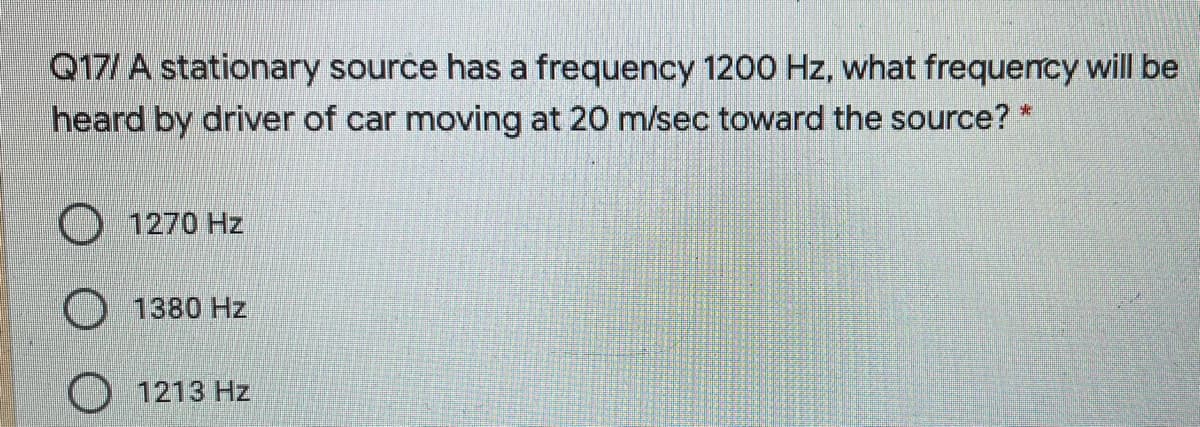Q17/ A stationary source has a frequency 1200 Hz, what frequency will be
heard by driver of car moving at 20 m/sec toward the source? *
1270 Hz
O 1380 Hz
1213 Hz
