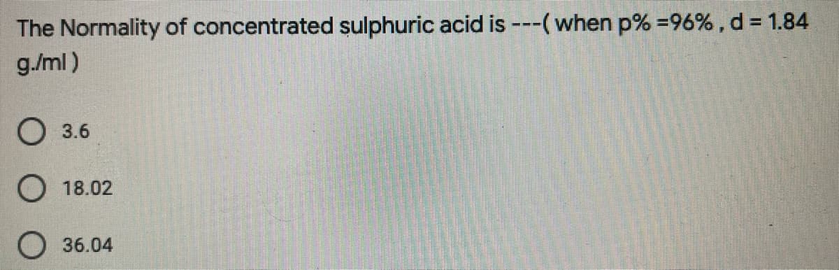 The Normality of concentrated sulphuric acid is ---(when p% =96% , d = 1.84
g./ml)
O 3.6
O 18.02
36.04
