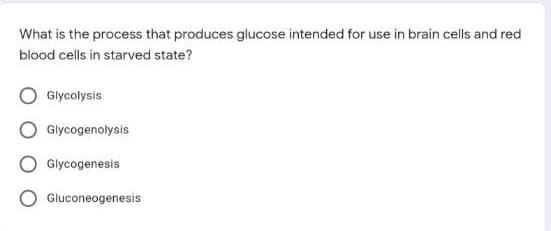 What is the process that produces glucose intended for use in brain cells and red
blood cells in starved state?
Glycolysis
Glycogenolysis
Glycogenesis
Gluconeogenesis