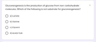 Gluconeogenesis is the production of glucose from non-carbohydrate
molecules. Which of the following is not substrate for gluconeogenesis?
Oa) Lactate
Ob) Alanine
c) Glycerol
O d) Acetyl CoA