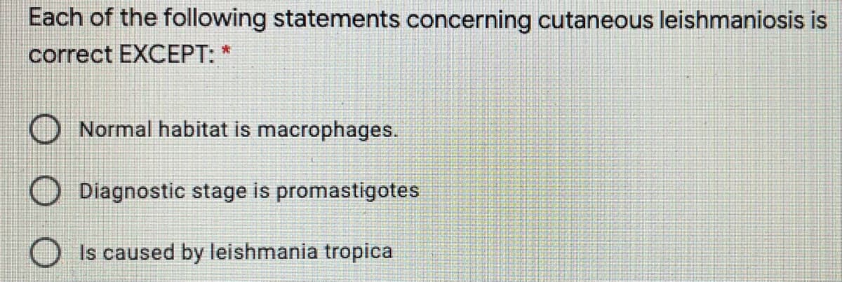 Each of the following statements concerning cutaneous leishmaniosis is
correct EXCEPT: *
Normal habitat is macrophages.
Diagnostic stage is promastigotes
Is caused by leishmania tropica
