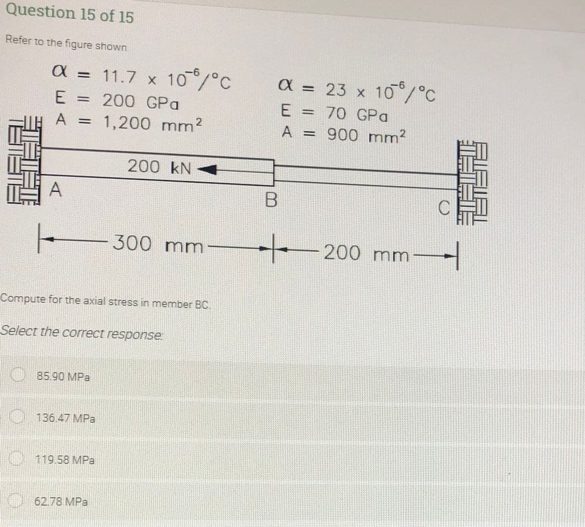 Question 15 of 15
Refer to the figure shown
a = 11.7 x 10/°C
9-
a = 23 x 10°/°C
E
= 200 GPa
70 GPa
%3D
A =
1,200 mm2
A = 900 mm?
%3D
200 kN 4
A
300
mm
200 mm
Compute for the axial stress in member BC.
Select the correct response.
85.90 MPa
O 136.47 MPa
119.58 MPa
62.78 MPa
