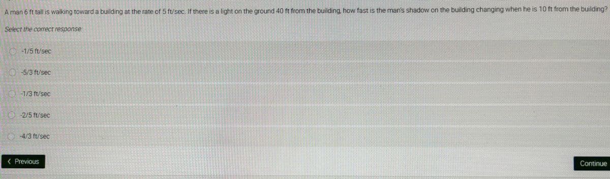 A man 6 ft tall is walking toward a building at the rate of 5 ft/sec. If there is a light on the ground 40 ft from the building, how fast is the man's shadow on the building changing when he is 10 ft from the building?
Select the correct response:
-1/5 ft/sec
O-5/3 ft/sec
-1/3 ft/sec
PELVEZET-
-2/5 ft/sec
Ⓒ-4/3 ft/sec
< Previous
Continue
1255