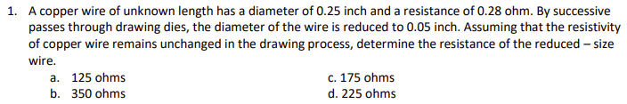 1. A copper wire of unknown length has a diameter of 0.25 inch and a resistance of 0.28 ohm. By successive
passes through drawing dies, the diameter of the wire is reduced to 0.05 inch. Assuming that the resistivity
of copper wire remains unchanged in the drawing process, determine the resistance of the reduced – size
wire.
c. 175 ohms
d. 225 ohms
a. 125 ohms
b. 350 ohms
