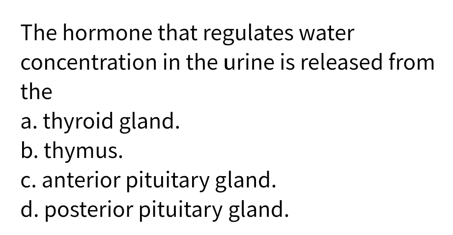 The hormone that regulates water
concentration in the urine is released from
the
a. thyroid gland.
b. thymus.
c. anterior pituitary gland.
d. posterior pituitary gland.
