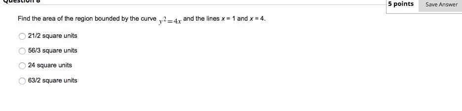5 points
Save Answer
Find the area of the region bounded by the curve ,2-4r and the lines x = 1 and x = 4.
21/2 square units
56/3 square units
24 square units
63/2 square units
