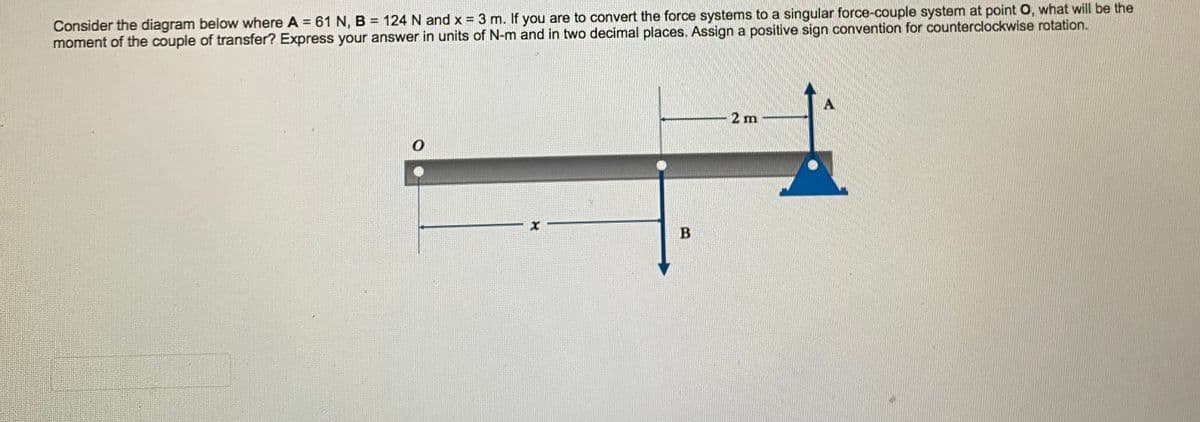 Consider the diagram below where A = 61 N, B = 124 N and x = 3 m. If you are to convert the force systems to a singular force-couple system at point O, what will be the
moment of the couple of transfer? Express your answer in units of N-m and in two decimal places. Assign a positive sign convention for counterclockwise rotation.
2 m
B.
