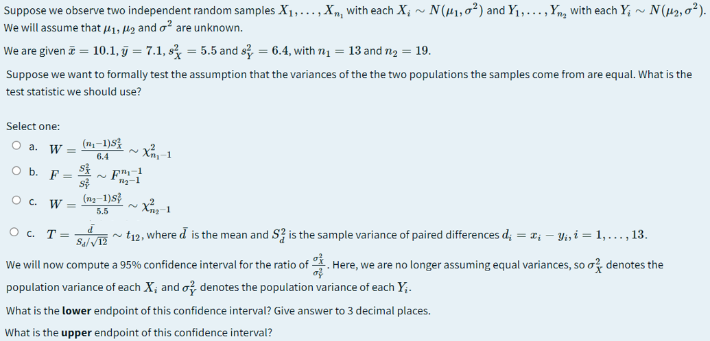 - N(µ1, 0²) and Y1,..., Yn, with each Y; ~ N(µ2,0²).
Suppose we observe two independent random samples X1,..., Xn, with each X;
We will assume that u1, lz and o are unknown.
We are given a = 10.1, ĝ = 7.1, s? = 5.5 and s?, = 6.4, with n1 = 13 and n2 = 19.
Suppose we want to formally test the assumption that the variances of the the two populations the samples come from are equal. What is the
test statistic we should use?
Select one:
O a.
(n1-1)S
W =
2.
6.4
~ Fr-1
ng-1
Ob.
F
W =
(ng-1)s
5.5
О с. Т—
t12, where d is the mean and S? is the sample variance of paired differences d; = x; – Yiz i = 1,..., 13.
Sa/ V12
We will now compute a 95% confidence interval for the ratio of
Here, we are no longer assuming equal variances, so o? denotes the
population variance of each X; and o? denotes the population variance of each Y;.
What is the lower endpoint of this confidence interval? Give answer to 3 decimal places.
What is the upper endpoint of this confidence interval?
