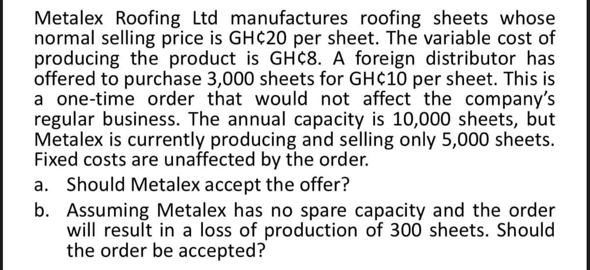 Metalex Roofing Ltd manufactures roofing sheets whose
normal selling price is GH¢20 per sheet. The variable cost of
producing the product is GH¢8. A foreign distributor has
offered to purchase 3,000 sheets for GH¢10 per sheet. This is
a one-time order that would not affect the company's
regular business. The annual capacity is 10,000 sheets, but
Metalex is currently producing and selling only 5,000 sheets.
Fixed costs are unaffected by the order.
a. Should Metalex accept the offer?
b. Assuming Metalex has no spare capacity and the order
will result in a loss of production of 300 sheets. Should
the order be accepted?
