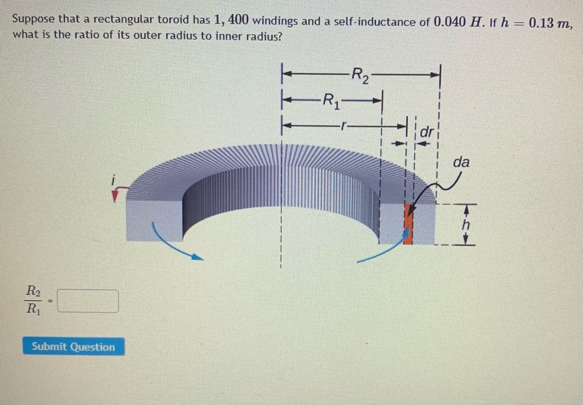 Suppose that a rectangular toroid has 1, 400 windings and a self-inductance of 0.040 H. If h = 0.13 m,
what is the ratio of its outer radius to inner radius?
R2-
da
R2
R1
Submit Question
