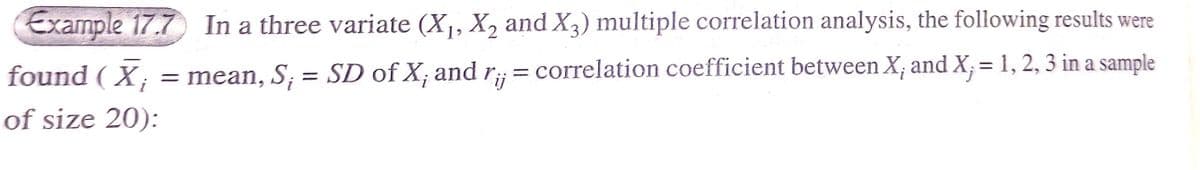 Example 17.7 In a three variate (X1, X, and X3) multiple correlation analysis, the following results were
found ( X; = mean, S; = SD of X; and r;;= correlation coefficient between X; and X; = 1, 2, 3 in a sample
of size 20):
%3D
%3|
ij
