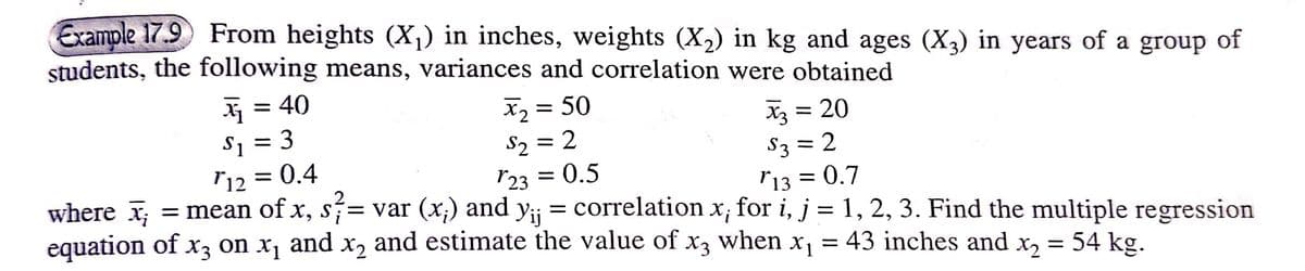 Example 17.9 From heights (X¡) in inches, weights (X2) in kg and ages (X,) in years of a group of
students, the following means, variances and correlation were obtained
= 40
X2 = 50
S2 = 2
r23 = 0.5
X = 20
S1 = 3
r12 = 0.4
S3 = 2
r13 = 0.7
where x; = mean of x, s= var (x;) and y;j = correlation x; for i, j = 1, 2, 3. Find the multiple regression
equation of x, on x, and x, and estimate the value of x3 when x, = 43 inches and x, = 54 kg.
X2
X1
