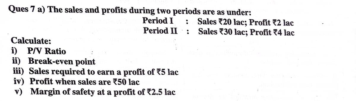 Ques 7 a) The sales and profits during two periods are as under:
Period I
Sales 20 lac; Profit 72 lac
Sales 30 lac; Profit 74 lac
Period II
Calculate:
i) P/V Ratio
ii) Break-even point
iii) Sales required to earn a profit of 75 lac
iv) Profit when sales are 750 lac
v) Margin of safety at a profit of 2.5 lac
