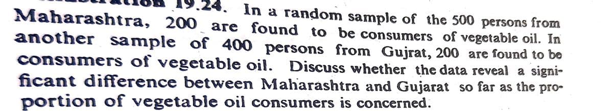 24. In a random sample of the 500 persons from
Maharashtra, 200 are found to be consumers of vegetable oil. In
another sample of 400 persons from Gujrat, 200 are found to be
consumers of vegetable oil. Discuss whether the data reveal a signi-
ficant difference between Maharashtra and Gujarat so far as the pro-
portion of vegetable oil consumers is concerned.
