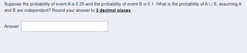Suppose the probability of event A is 0.25 and the probability of event B is 0.1. What is the probability of A U B, assuming A
and B are independent? Round your answer to 3 decimal places.
Answer:
