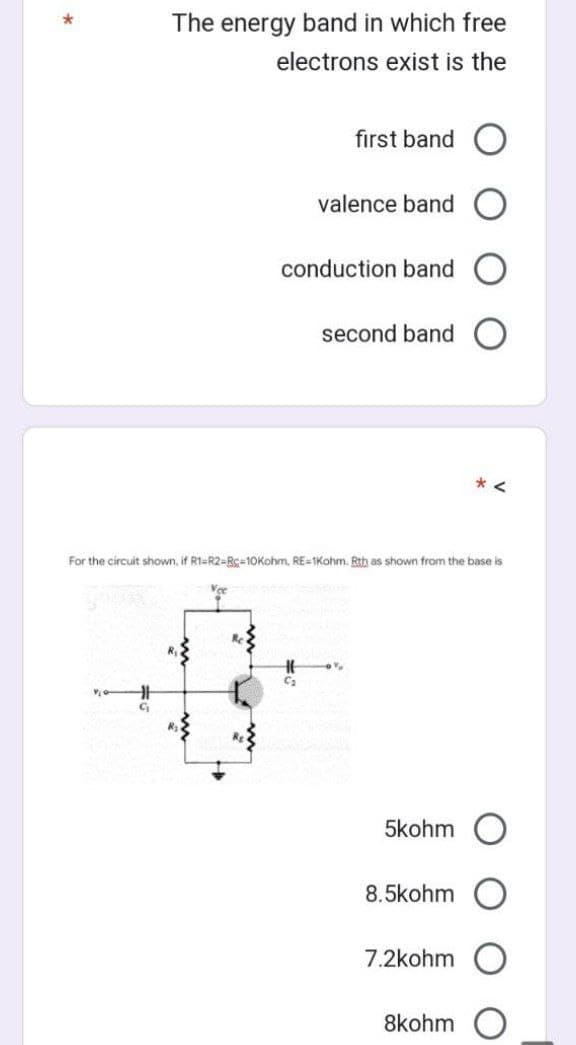 *
Vie
The energy band in which free
electrons exist is the
C₁₂
Vec
first band O
valence band
For the circuit shown, if R1-R2-R-10Kohm, RE-1Kohm. Rth shown from the base is
conduction band
second band
16 0%
C₂
5kohm
8.5kohm
7.2kohm
8kohm